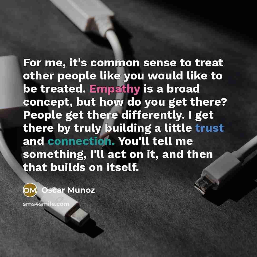 “For me, it's common sense to treat other people like you would like to be treated. Empathy is a broad concept, but how do you get there? People get there differently. I get there by truly building a little trust and connection. You'll tell me something, I'll act on it, and then that builds on…” quote by Oscar Munoz