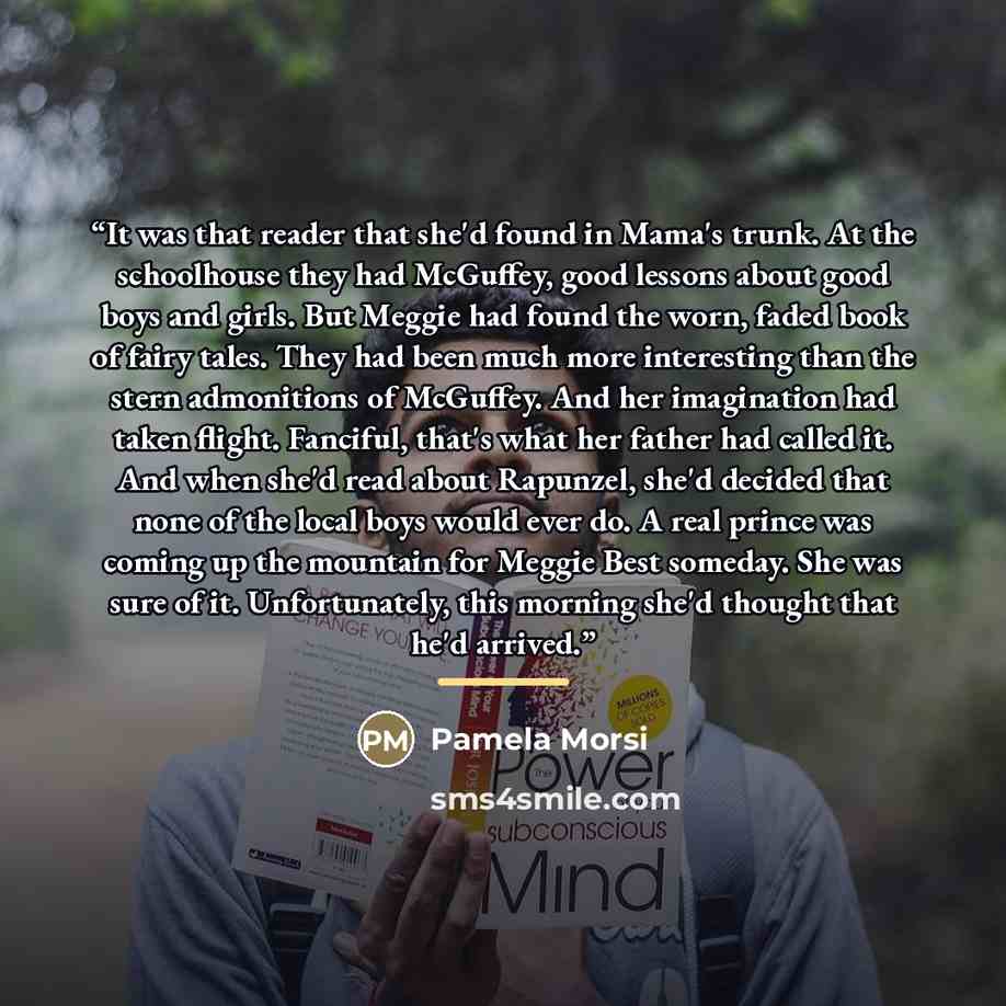 “It was that reader that she'd found in Mama's trunk. At the schoolhouse they had McGuffey, good lessons about good boys and girls. But Meggie had found the worn, faded book of fairy tales. They had been much more interesting than the stern admonitions of McGuffey. And her imagination had taken…” quote by Pamela Morsi
