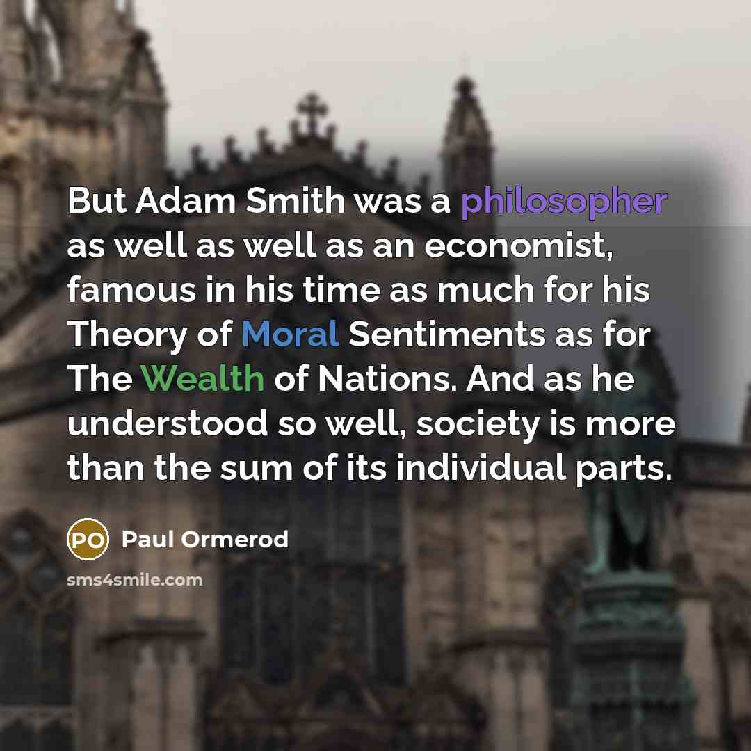 “But Adam Smith was a philosopher as well as well as an economist, famous in his time as much for his Theory of Moral Sentiments as for The Wealth of Nations. And as he understood so well, society is more than the sum of its individual parts.” quote by Paul Ormerod