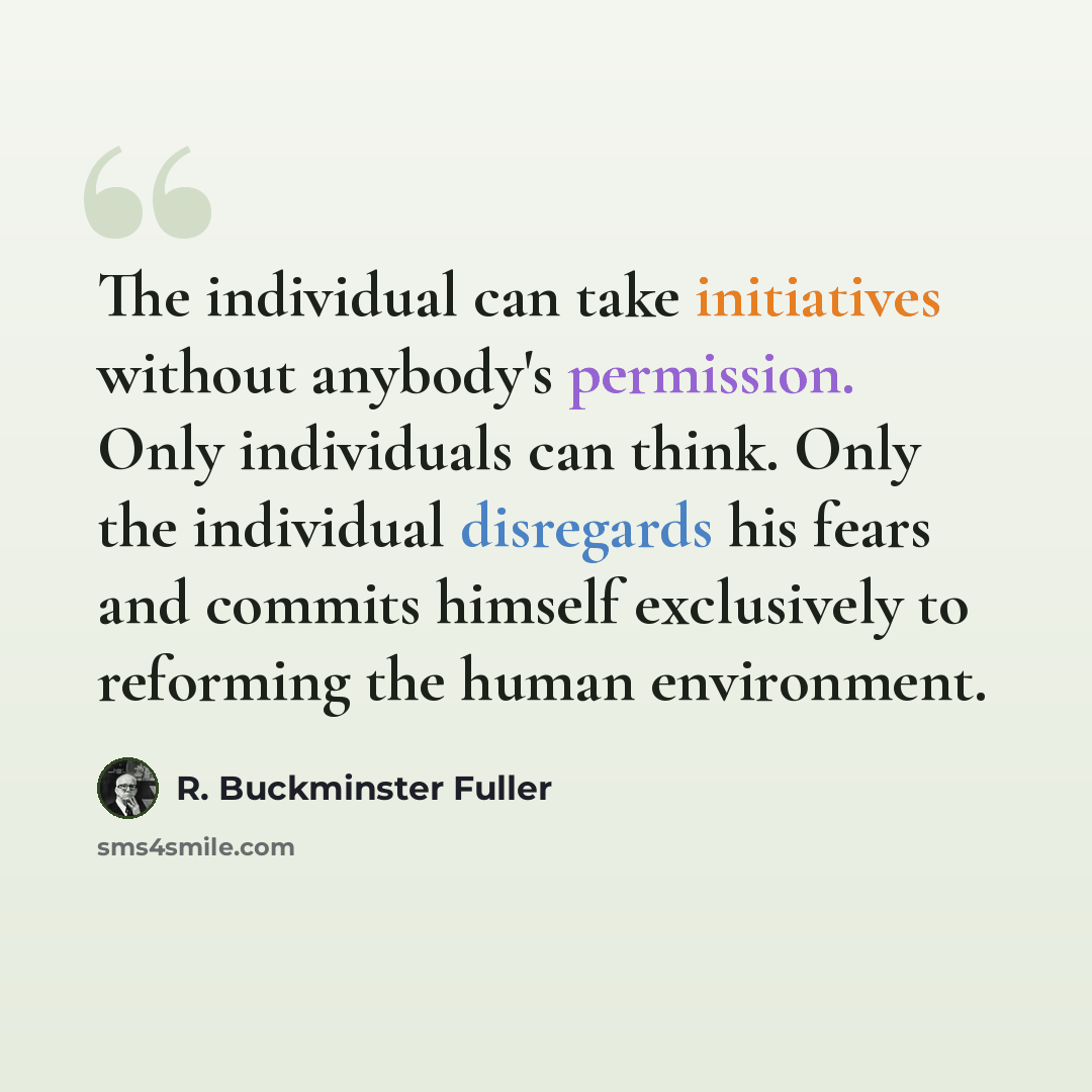 “The individual can take initiatives without anybody's permission. Only individuals can think. Only the individual disregards his fears and commits himself exclusively to reforming the human environment.” quote by R. Buckminster Fuller
