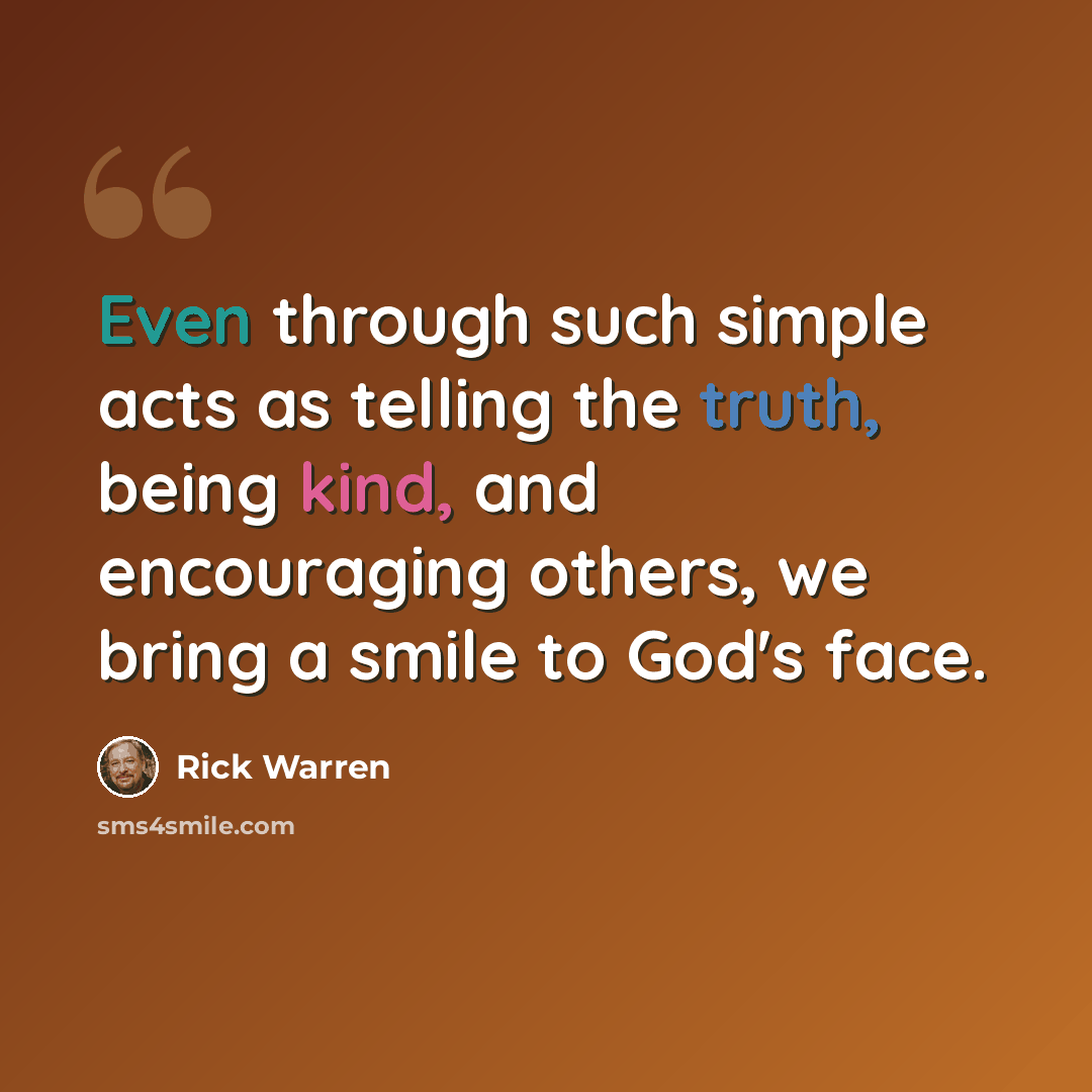 “Even through such simple acts as telling the truth, being kind, and encouraging others, we bring a smile to God's face.” quote by Rick Warren