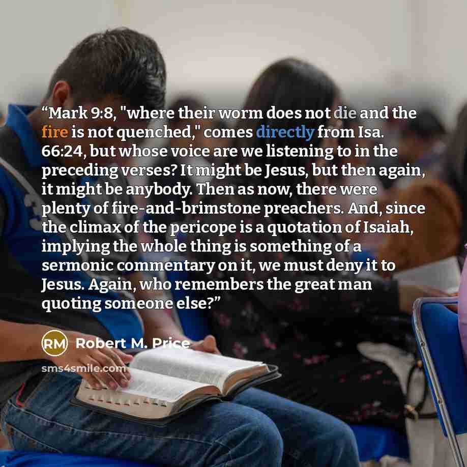 “Mark 9:8, "where their worm does not die and the fire is not quenched," comes directly from Isa. 66:24, but whose voice are we listening to in the preceding verses? It might be Jesus, but then again, it might be anybody. Then as now, there were plenty of fire-and-brimstone preachers. And, since…” quote by Robert M. Price