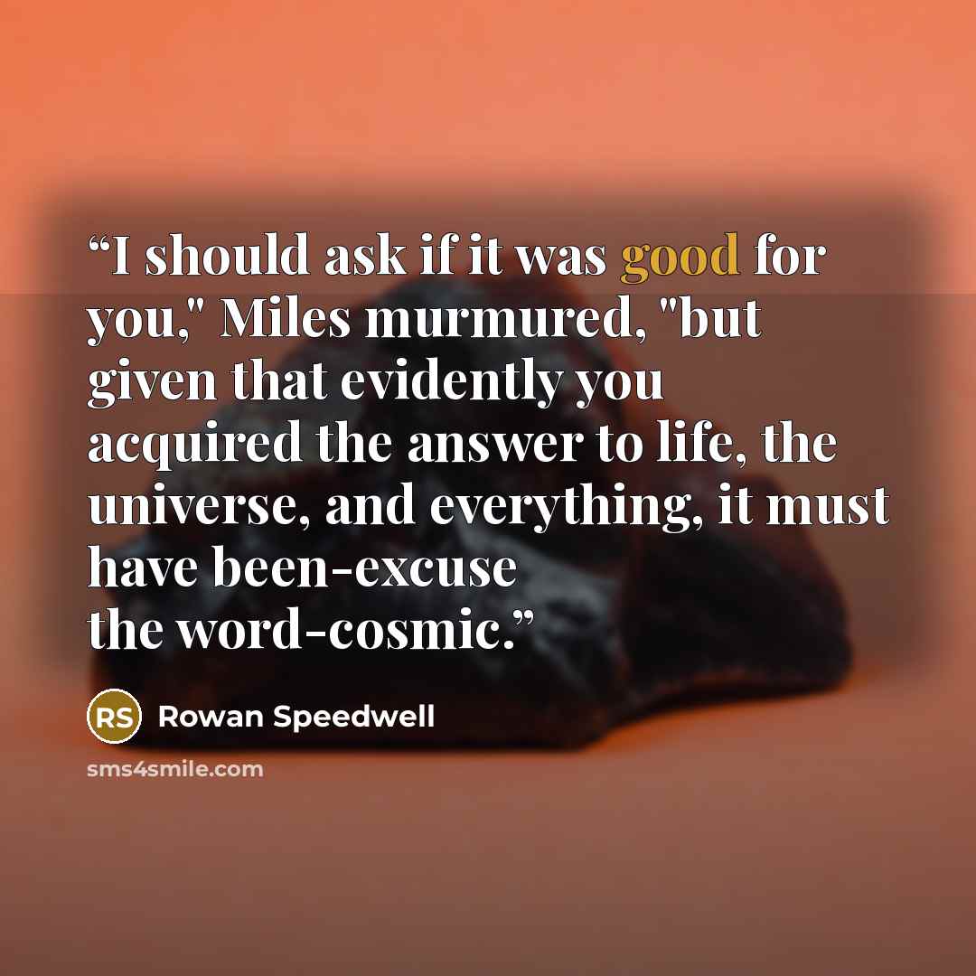 “I should ask if it was good for you," Miles murmured, "but given that evidently you acquired the answer to life, the universe, and everything, it must have been-excuse the word-cosmic.” quote by Rowan Speedwell