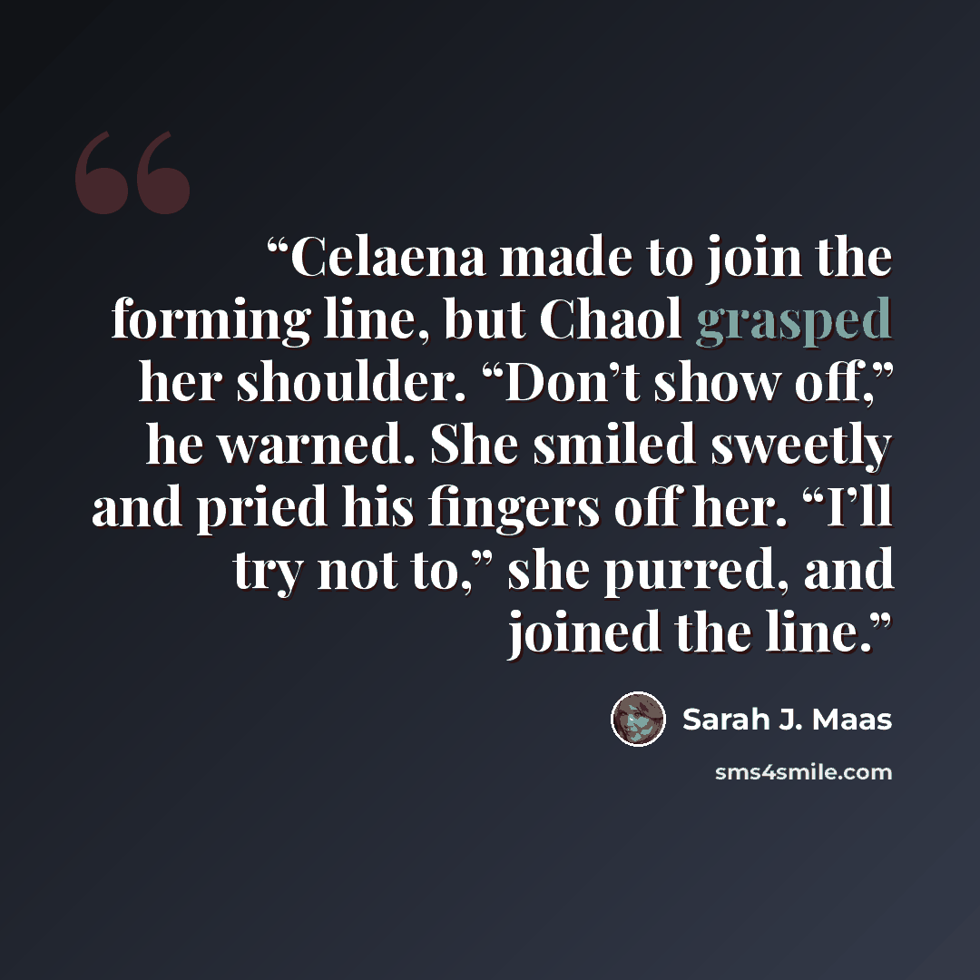 “Celaena made to join the forming line, but Chaol grasped her shoulder. “Don’t show off,” he warned. She smiled sweetly and pried his fingers off her. “I’ll try not to,” she purred, and joined the line.” quote by Sarah J. Maas