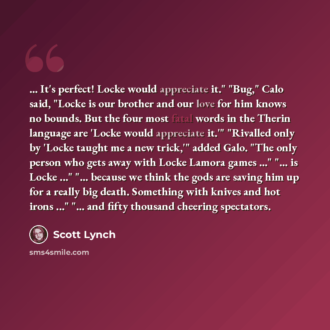 “... It's perfect! Locke would appreciate it." "Bug," Calo said, "Locke is our brother and our love for him knows no bounds. But the four most fatal words in the Therin language are 'Locke would appreciate it.'" "Rivalled only by 'Locke taught me a new trick,'" added Galo. "The only person who gets…” quote by Scott Lynch