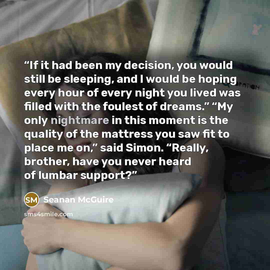 “If it had been my decision, you would still be sleeping, and I would be hoping every hour of every night you lived was filled with the foulest of dreams.” “My only nightmare in this moment is the quality of the mattress you saw fit to place me on,” said Simon. “Really, brother, have you never…” quote by Seanan McGuire