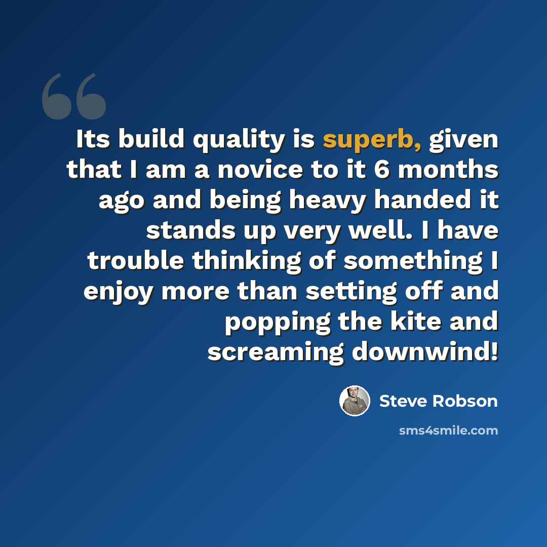 “Its build quality is superb, given that I am a novice to it 6 months ago and being heavy handed it stands up very well. I have trouble thinking of something I enjoy more than setting off and popping the kite and screaming downwind!” quote by Steve Robson