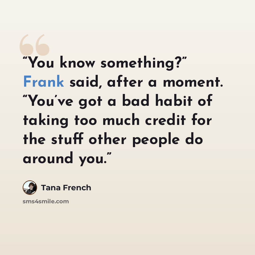 “You know something?” Frank said, after a moment. “You’ve got a bad habit of taking too much credit for the stuff other people do around you.” quote by Tana French
