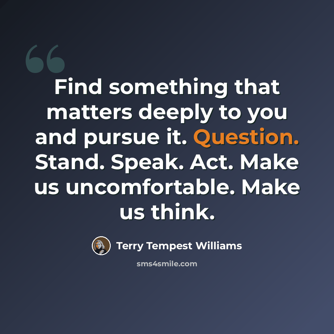 “Find something that matters deeply to you and pursue it. Question. Stand. Speak. Act. Make us uncomfortable. Make us think.” quote by Terry Tempest Williams