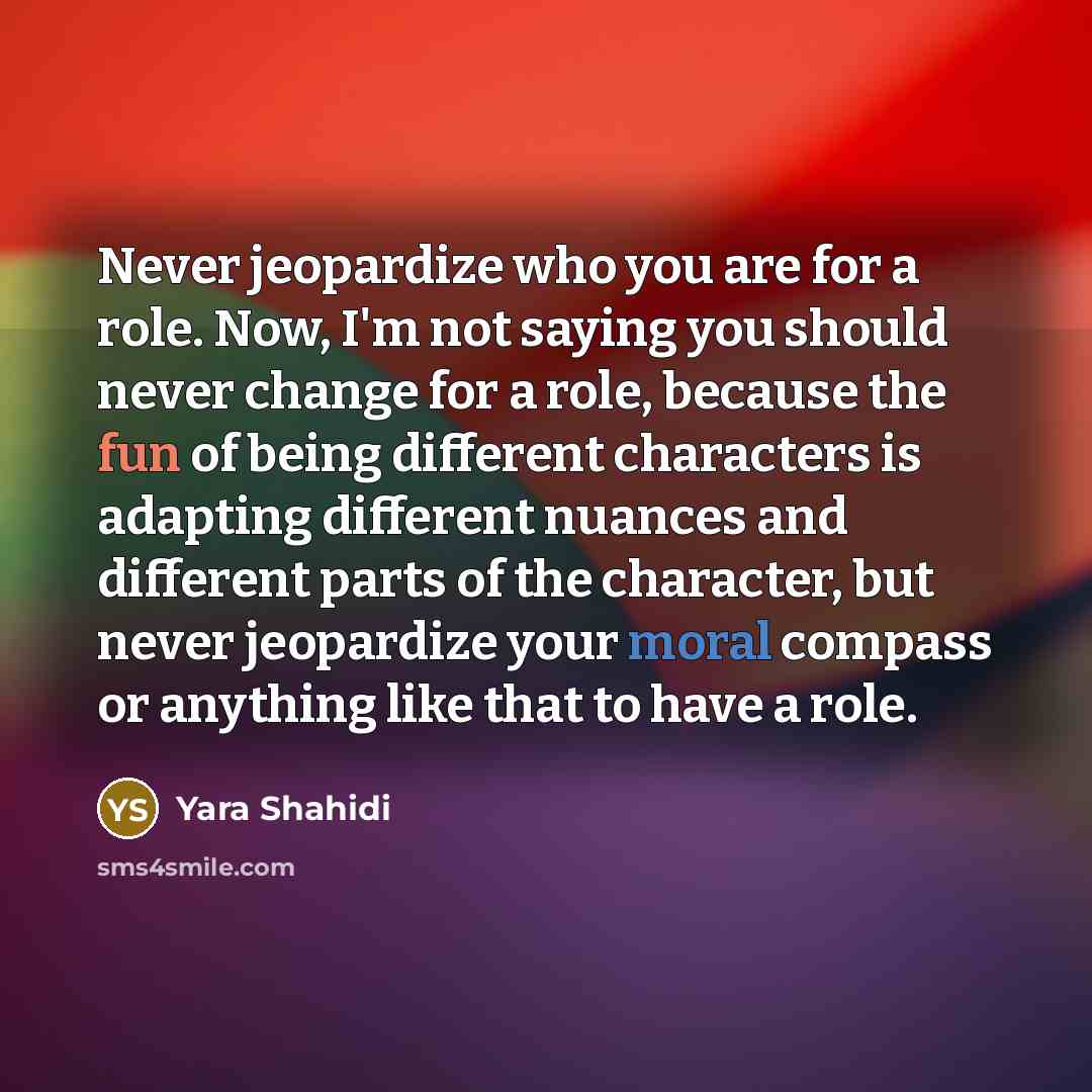 “Never jeopardize who you are for a role. Now, I'm not saying you should never change for a role, because the fun of being different characters is adapting different nuances and different parts of the character, but never jeopardize your moral compass or anything like that to have a role.” quote by Yara Shahidi