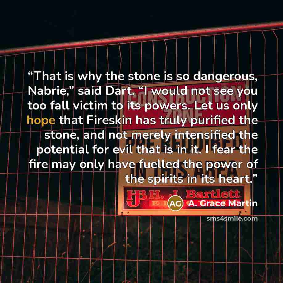 “That is why the stone is so dangerous, Nabrie,” said Dart. “I would not see you too fall victim to its powers. Let us only hope that Fireskin has truly purified the stone, and not merely intensified the potential for evil that is in it. I fear the fire may only have fuelled the power of the…” quote by A. Grace Martin