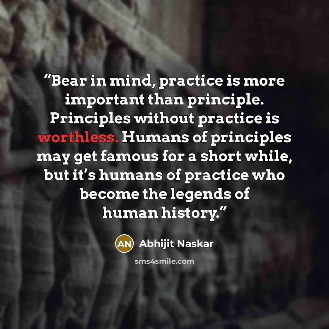 “Bear in mind, practice is more important than principle. Principles without practice is worthless. Humans of principles may get famous for a short while, but it’s humans of practice who become the legends of human history.” quote by Abhijit Naskar