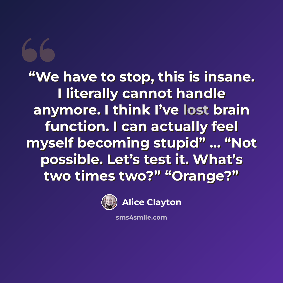 “We have to stop, this is insane. I literally cannot handle anymore. I think I’ve lost brain function. I can actually feel myself becoming stupid” … “Not possible. Let’s test it. What’s two times two?” “Orange?” quote by Alice Clayton