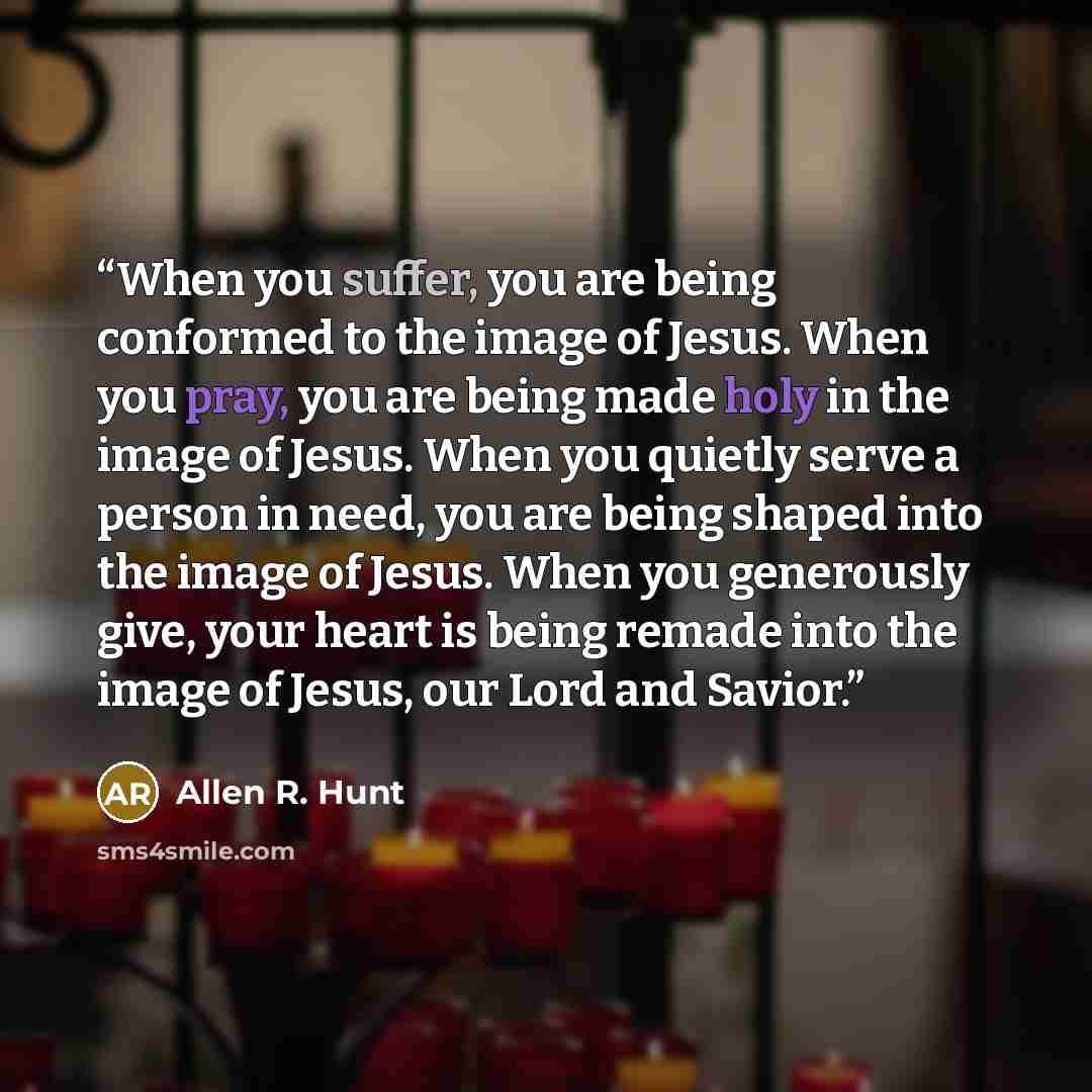 “When you suffer, you are being conformed to the image of Jesus. When you pray, you are being made holy in the image of Jesus. When you quietly serve a person in need, you are being shaped into the image of Jesus. When you generously give, your heart is being remade into the image of Jesus, our…” quote by Allen R. Hunt