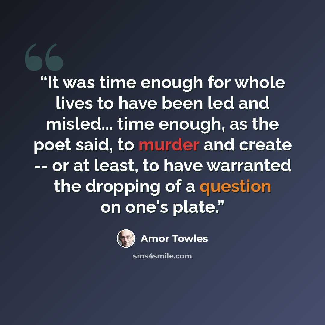 “It was time enough for whole lives to have been led and misled... time enough, as the poet said, to murder and create -- or at least, to have warranted the dropping of a question on one's plate.” quote by Amor Towles