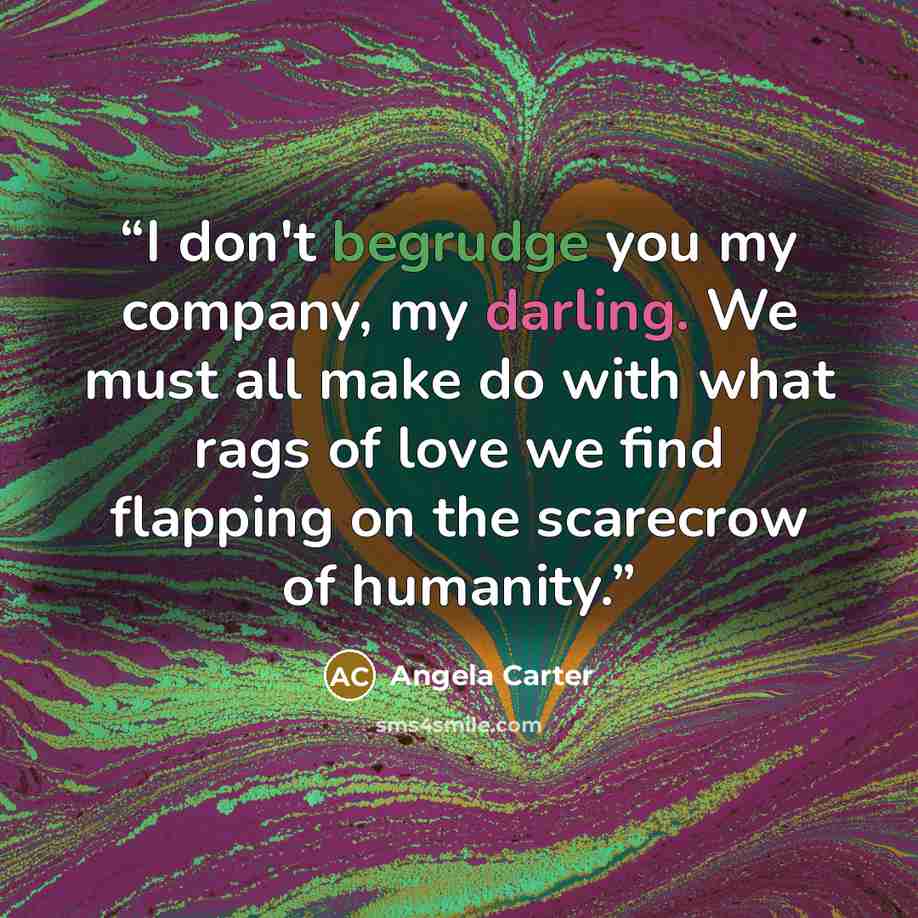 “I don't begrudge you my company, my darling. We must all make do with what rags of love we find flapping on the scarecrow of humanity.” quote by angela carter