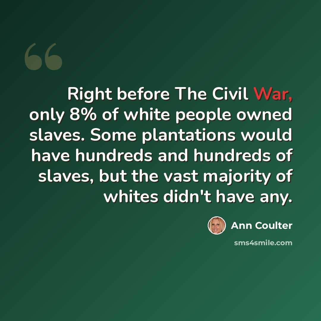 “Right before The Civil War, only 8% of white people owned slaves. Some plantations would have hundreds and hundreds of slaves, but the vast majority of whites didn't have any.” quote by Ann Coulter