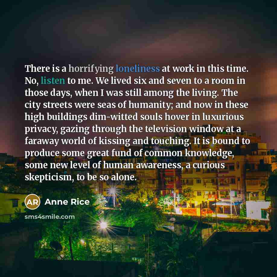 “There is a horrifying loneliness at work in this time. No, listen to me. We lived six and seven to a room in those days, when I was still among the living. The city streets were seas of humanity; and now in these high buildings dim-witted souls hover in luxurious privacy, gazing through the…” quote by Anne Rice