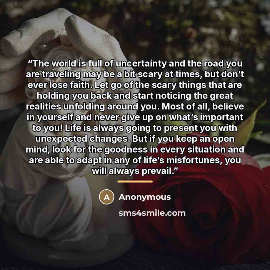 “The world is full of uncertainty and the road you are traveling may be a bit scary at times, but don’t ever lose faith. Let go of the scary things that are holding you back and start noticing the great realities unfolding around you. Most of all, believe in yourself and never give up on what’s…” quote by Anonymous