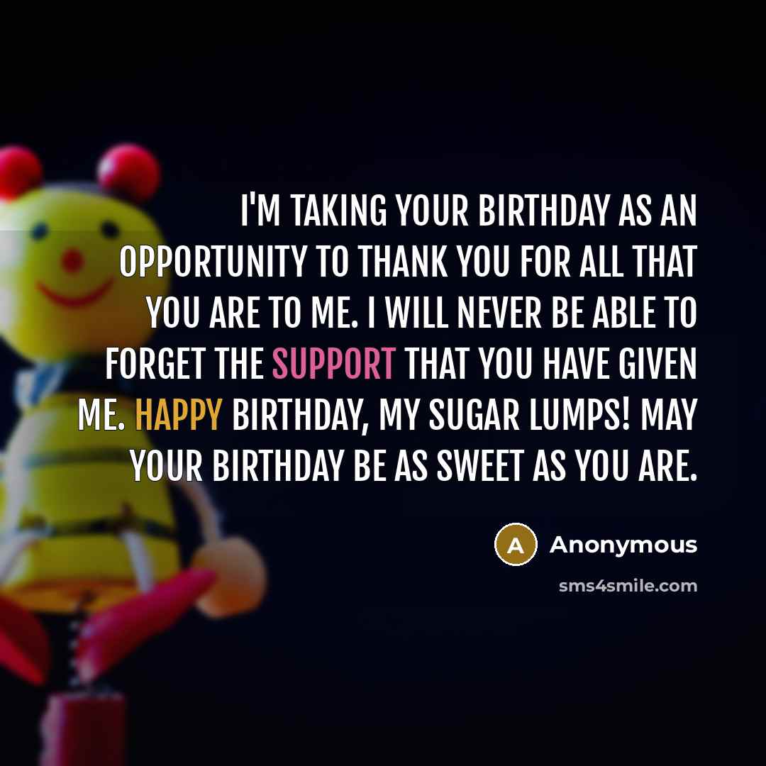 “I'm taking your birthday as an opportunity to thank you for all that you are to me. I will never be able to forget the support that you have given me. Happy Birthday, my sugar lumps! May your birthday be as sweet as you are.” quote by Anonymous