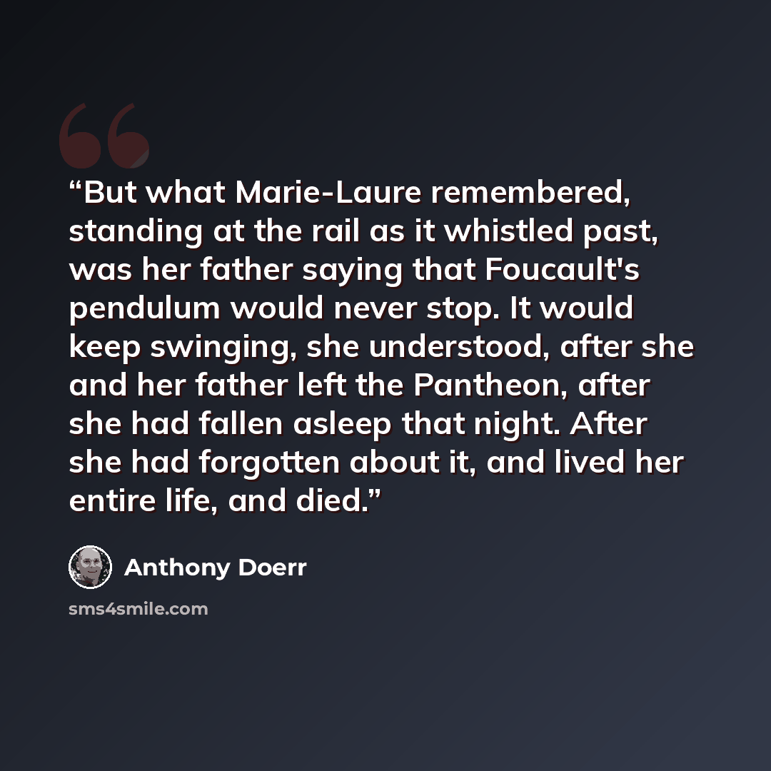 “But what Marie-Laure remembered, standing at the rail as it whistled past, was her father saying that Foucault's pendulum would never stop. It would keep swinging, she understood, after she and her father left the Pantheon, after she had fallen asleep that night. After she had forgotten about it…” quote by Anthony Doerr