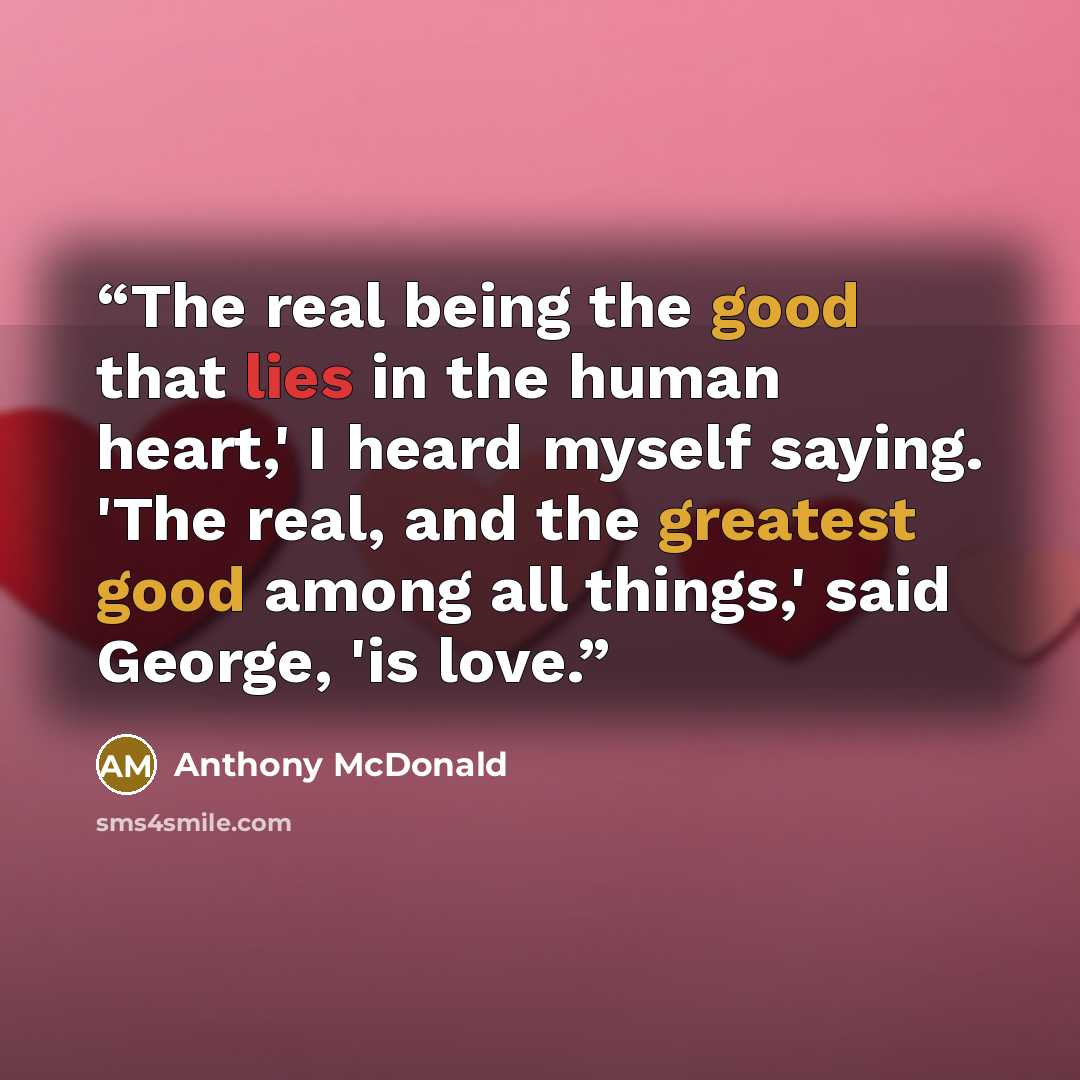 “The real being the good that lies in the human heart,' I heard myself saying. 'The real, and the greatest good among all things,' said George, 'is love.” quote by Anthony McDonald