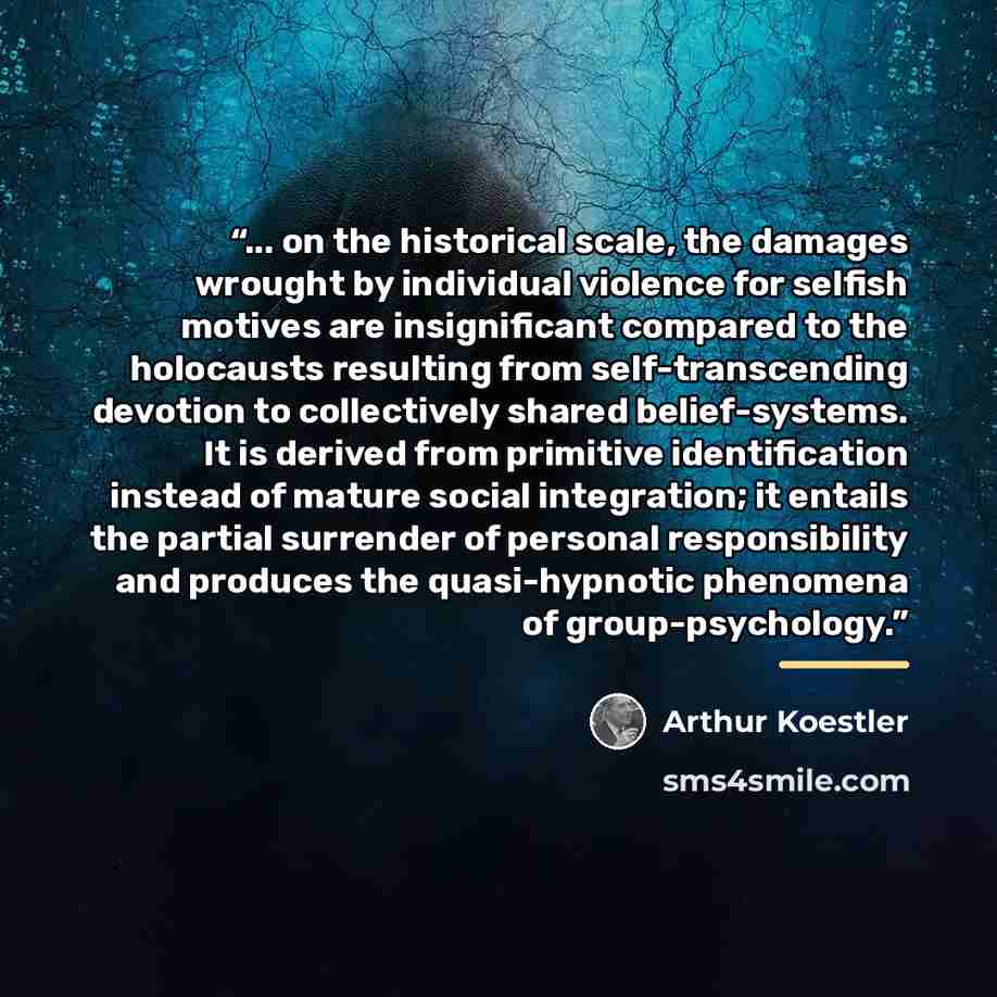 “... on the historical scale, the damages wrought by individual violence for selfish motives are insignificant compared to the holocausts resulting from self-transcending devotion to collectively shared belief-systems. It is derived from primitive identification instead of mature social…” quote by Arthur Koestler