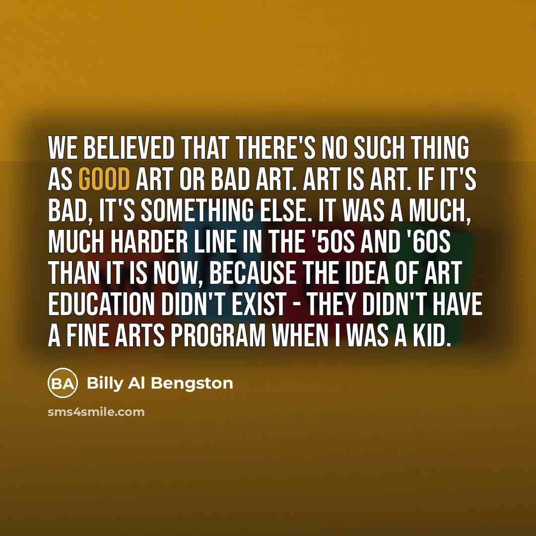 “We believed that there's no such thing as good art or bad art. Art is art. If it's bad, it's something else. It was a much, much harder line in the '50s and '60s than it is now, because the idea of art education didn't exist - they didn't have a fine arts program when I was a kid.” quote by Billy Al Bengston
