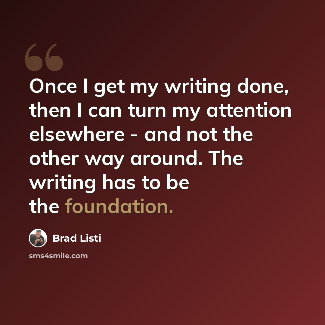 “Once I get my writing done, then I can turn my attention elsewhere - and not the other way around. The writing has to be the foundation.” quote by Brad Listi