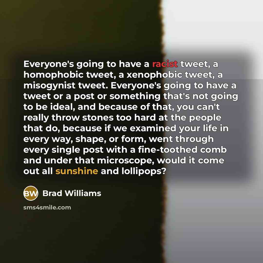 “Everyone's going to have a racist tweet, a homophobic tweet, a xenophobic tweet, a misogynist tweet. Everyone's going to have a tweet or a post or something that's not going to be ideal, and because of that, you can't really throw stones too hard at the people that do, because if we examined your…” quote by Brad Williams