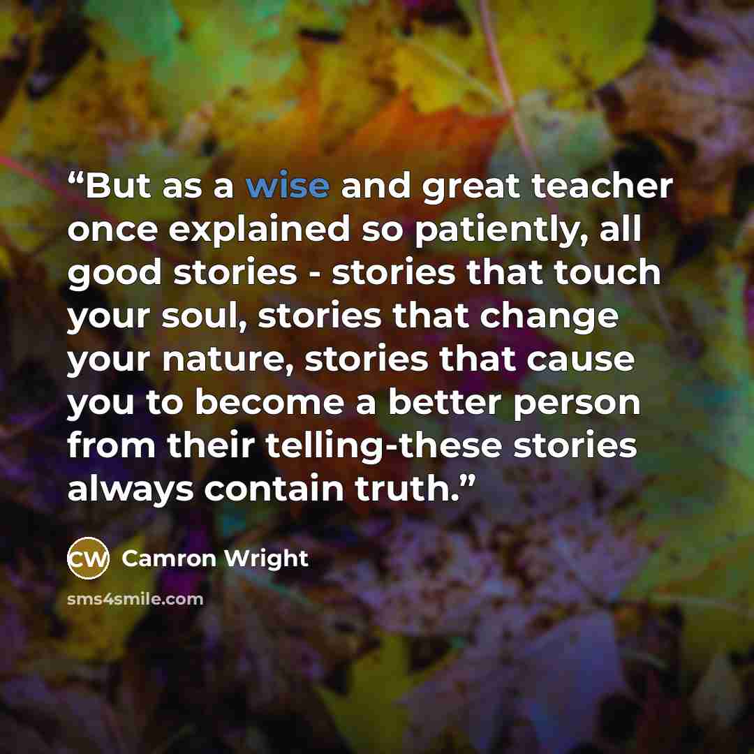 “But as a wise and great teacher once explained so patiently, all good stories - stories that touch your soul, stories that change your nature, stories that cause you to become a better person from their telling-these stories always contain truth.” quote by Camron Wright