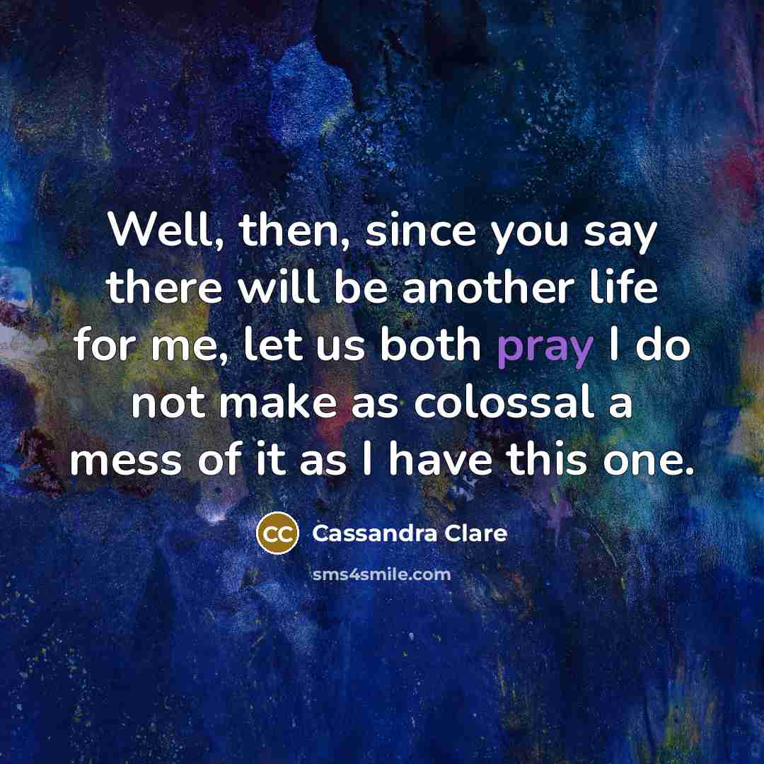 “Well, then, since you say there will be another life for me, let us both pray I do not make as colossal a mess of it as I have this one.” quote by Cassandra Clare