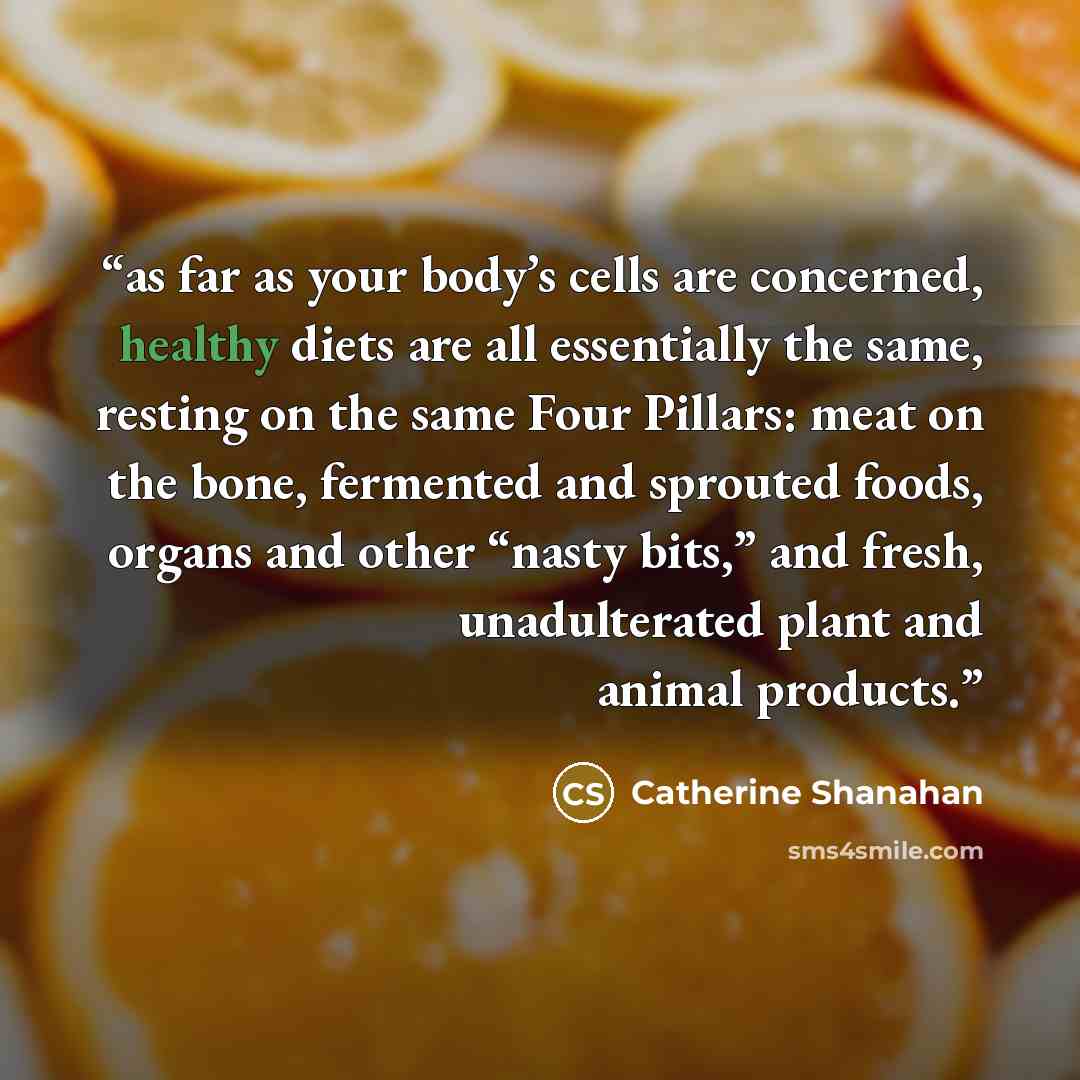 “as far as your body’s cells are concerned, healthy diets are all essentially the same, resting on the same Four Pillars: meat on the bone, fermented and sprouted foods, organs and other “nasty bits,” and fresh, unadulterated plant and animal products.” quote by Catherine Shanahan