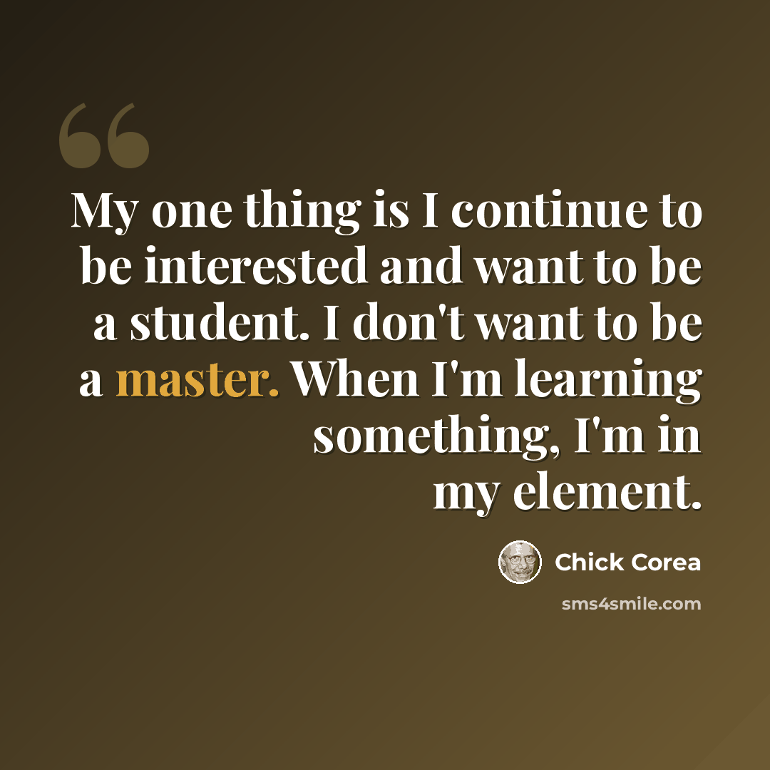“My one thing is I continue to be interested and want to be a student. I don't want to be a master. When I'm learning something, I'm in my element.” quote by Chick Corea