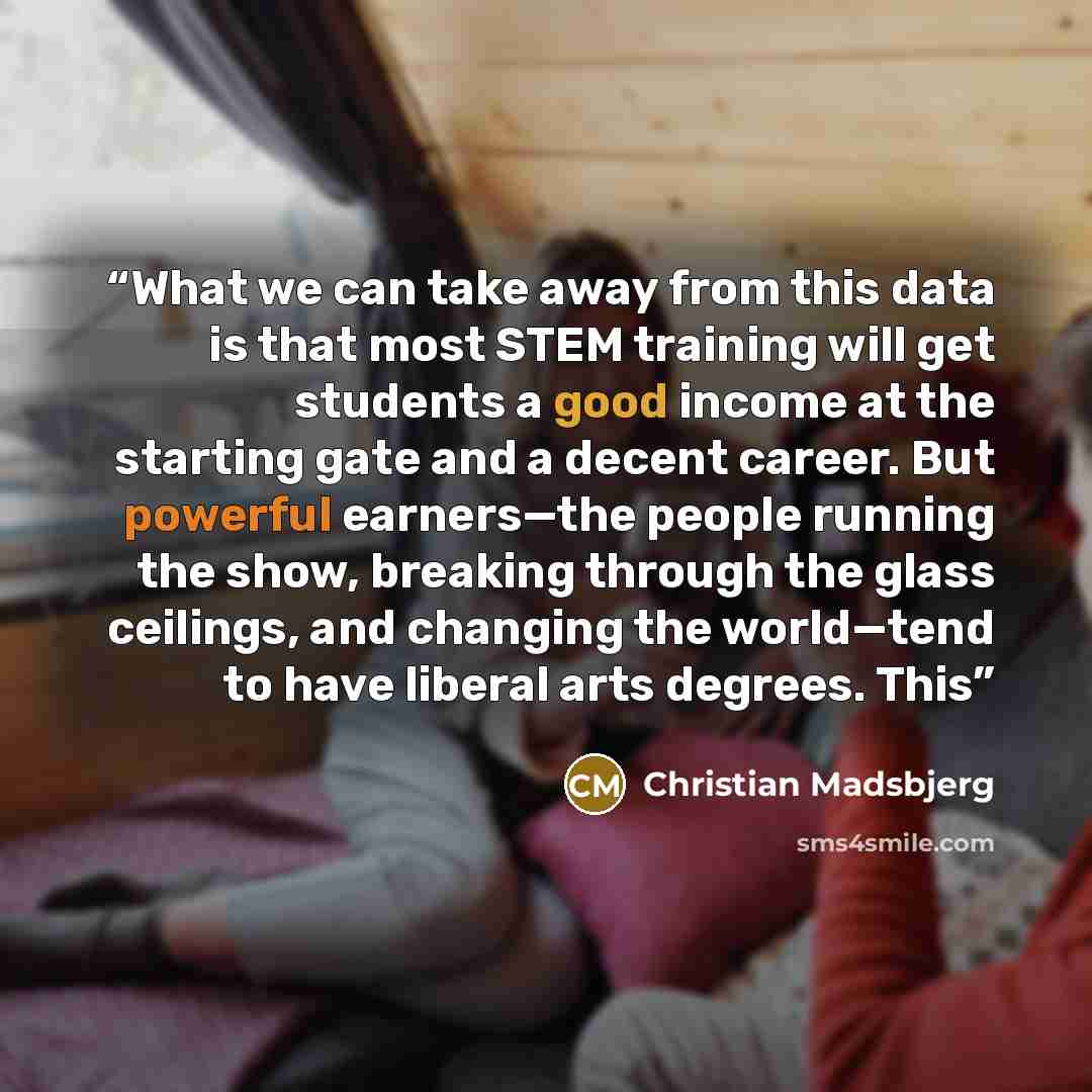 “What we can take away from this data is that most STEM training will get students a good income at the starting gate and a decent career. But powerful earners—the people running the show, breaking through the glass ceilings, and changing the world—tend to have liberal arts degrees. This” quote by Christian Madsbjerg