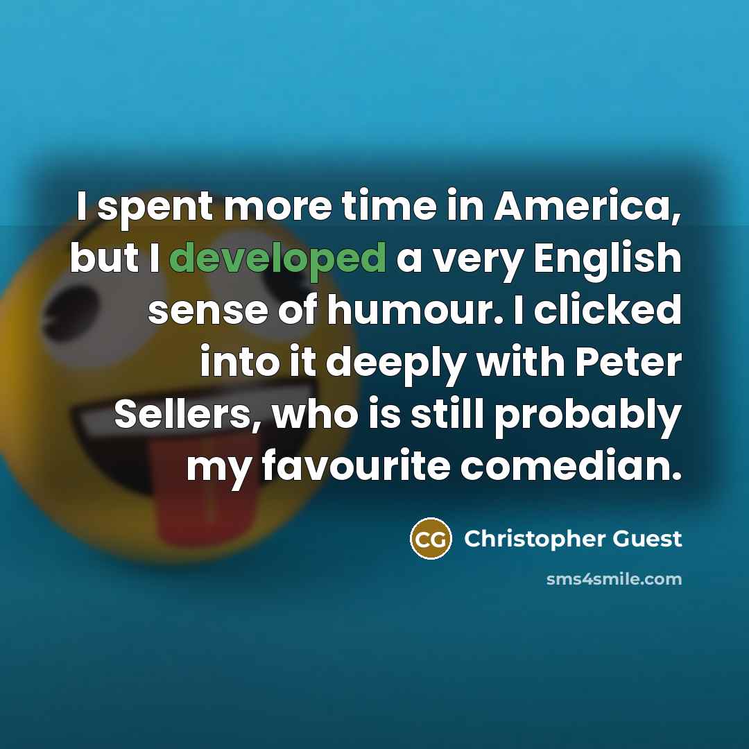 “I spent more time in America, but I developed a very English sense of humour. I clicked into it deeply with Peter Sellers, who is still probably my favourite comedian.” quote by Christopher Guest