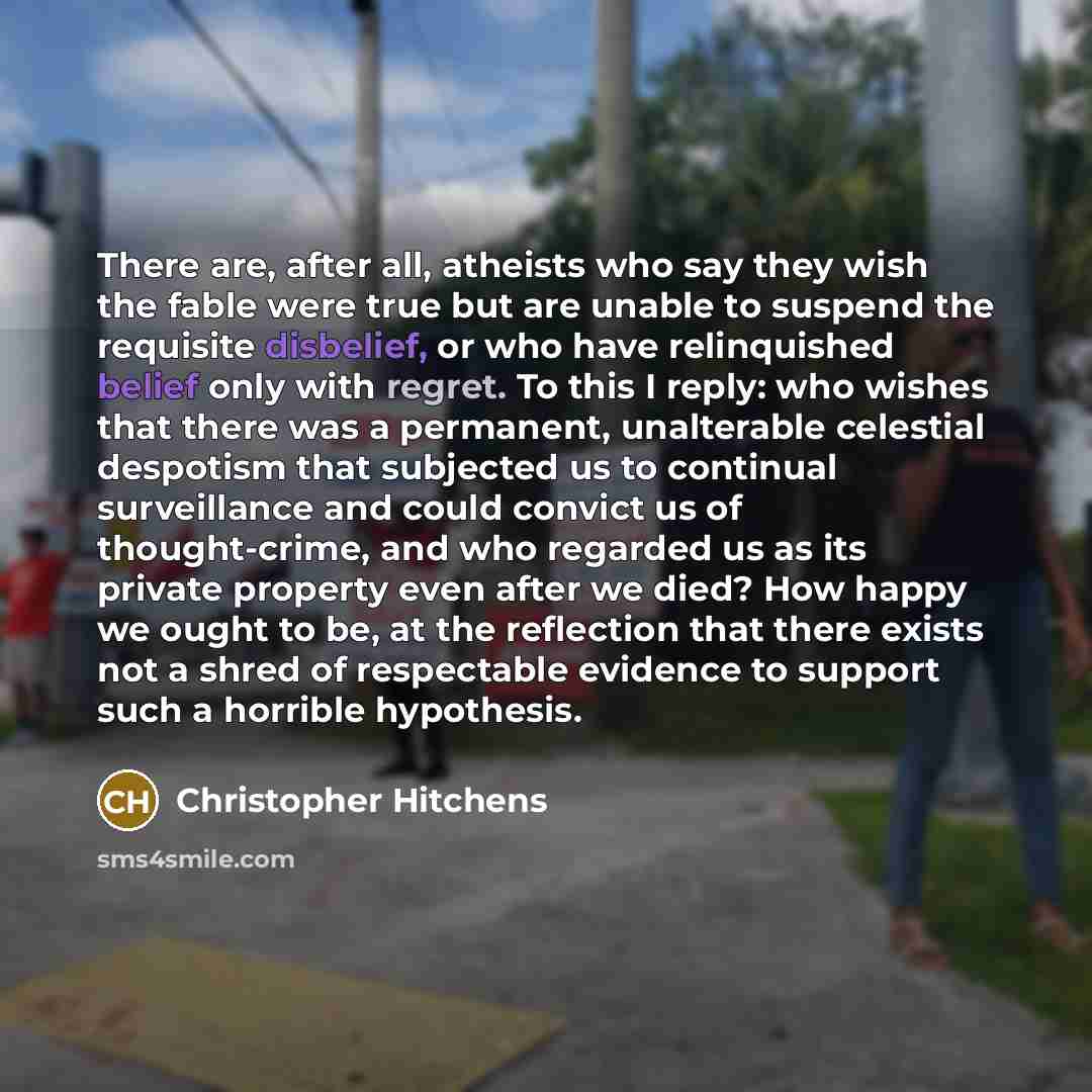 “There are, after all, atheists who say they wish the fable were true but are unable to suspend the requisite disbelief, or who have relinquished belief only with regret. To this I reply: who wishes that there was a permanent, unalterable celestial despotism that subjected us to continual…” quote by Christopher Hitchens