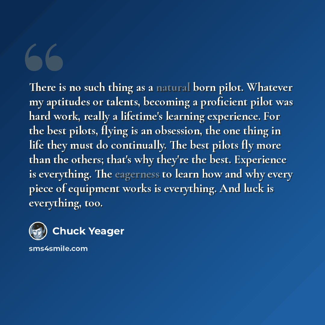 “There is no such thing as a natural born pilot. Whatever my aptitudes or talents, becoming a proficient pilot was hard work, really a lifetime's learning experience. For the best pilots, flying is an obsession, the one thing in life they must do continually. The best pilots fly more than the…” quote by Chuck Yeager