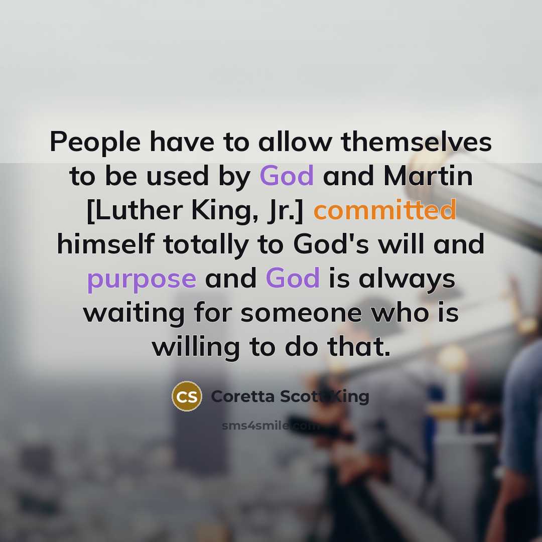 “People have to allow themselves to be used by God and Martin [Luther King, Jr.] committed himself totally to God's will and purpose and God is always waiting for someone who is willing to do that.” quote by Coretta Scott King