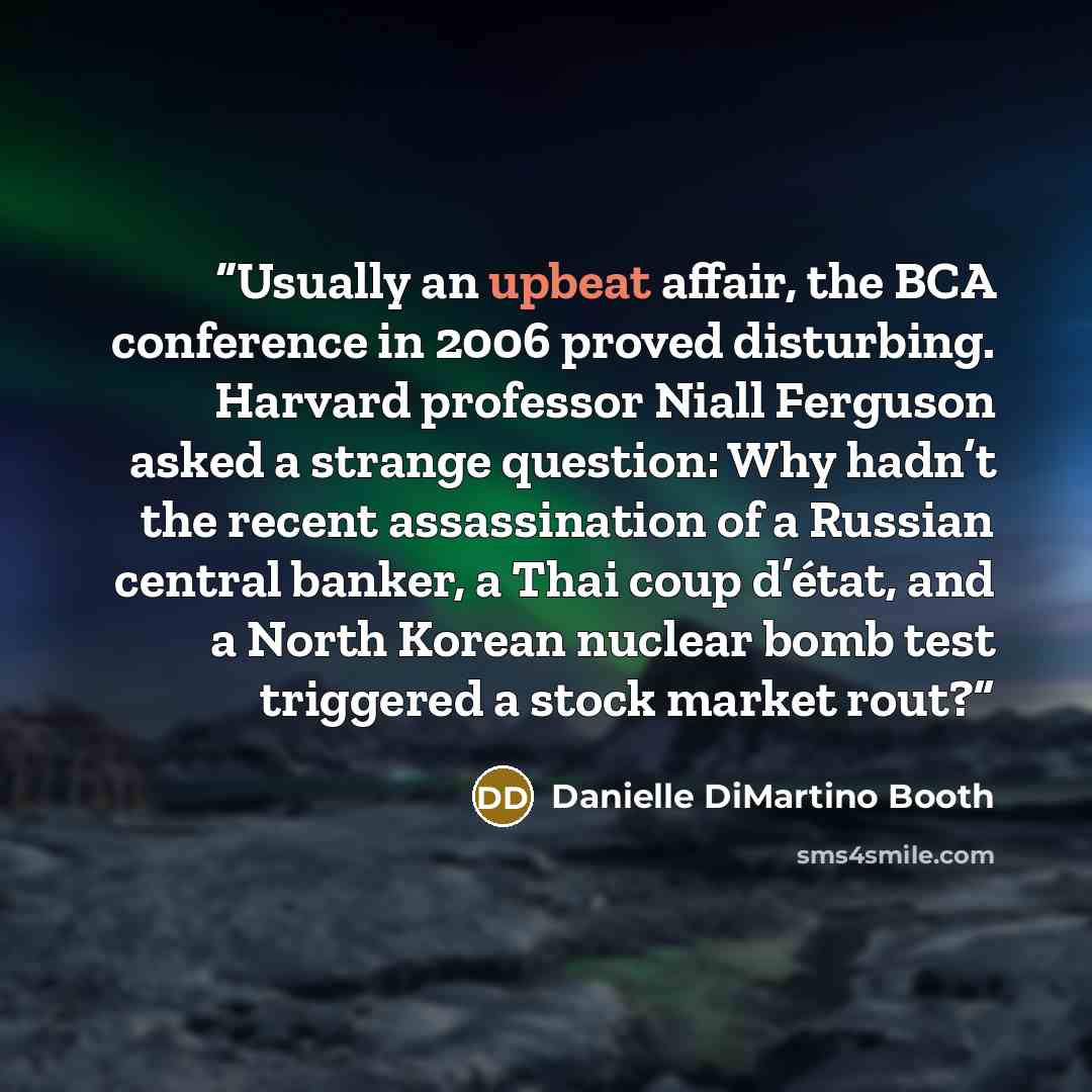“Usually an upbeat affair, the BCA conference in 2006 proved disturbing. Harvard professor Niall Ferguson asked a strange question: Why hadn’t the recent assassination of a Russian central banker, a Thai coup d’état, and a North Korean nuclear bomb test triggered a stock market rout?” quote by Danielle DiMartino Booth