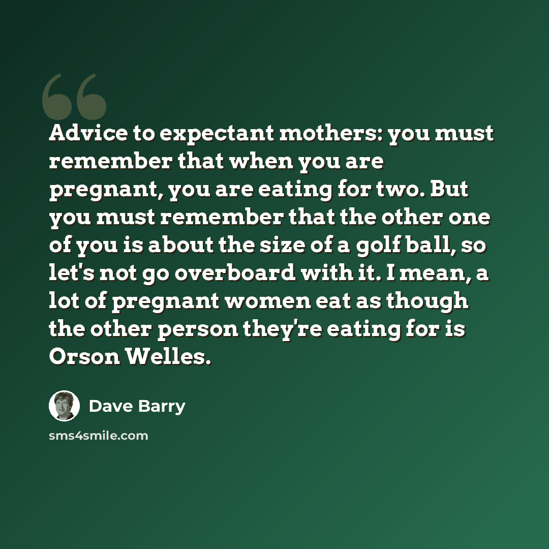 “Advice to expectant mothers: you must remember that when you are pregnant, you are eating for two. But you must remember that the other one of you is about the size of a golf ball, so let's not go overboard with it. I mean, a lot of pregnant women eat as though the other person they're eating for…” quote by Dave Barry
