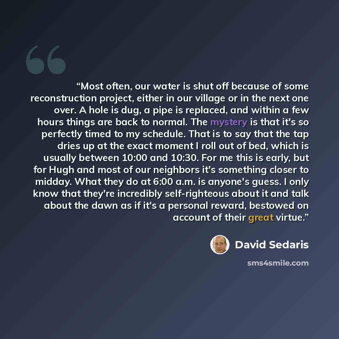 “Most often, our water is shut off because of some reconstruction project, either in our village or in the next one over. A hole is dug, a pipe is replaced, and within a few hours things are back to normal. The mystery is that it's so perfectly timed to my schedule. That is to say that the tap…” quote by David Sedaris
