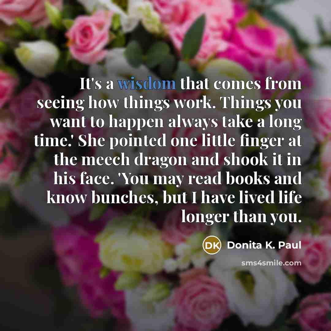 “It's a wisdom that comes from seeing how things work. Things you want to happen always take a long time.' She pointed one little finger at the meech dragon and shook it in his face. 'You may read books and know bunches, but I have lived life longer than you.” quote by Donita K. Paul