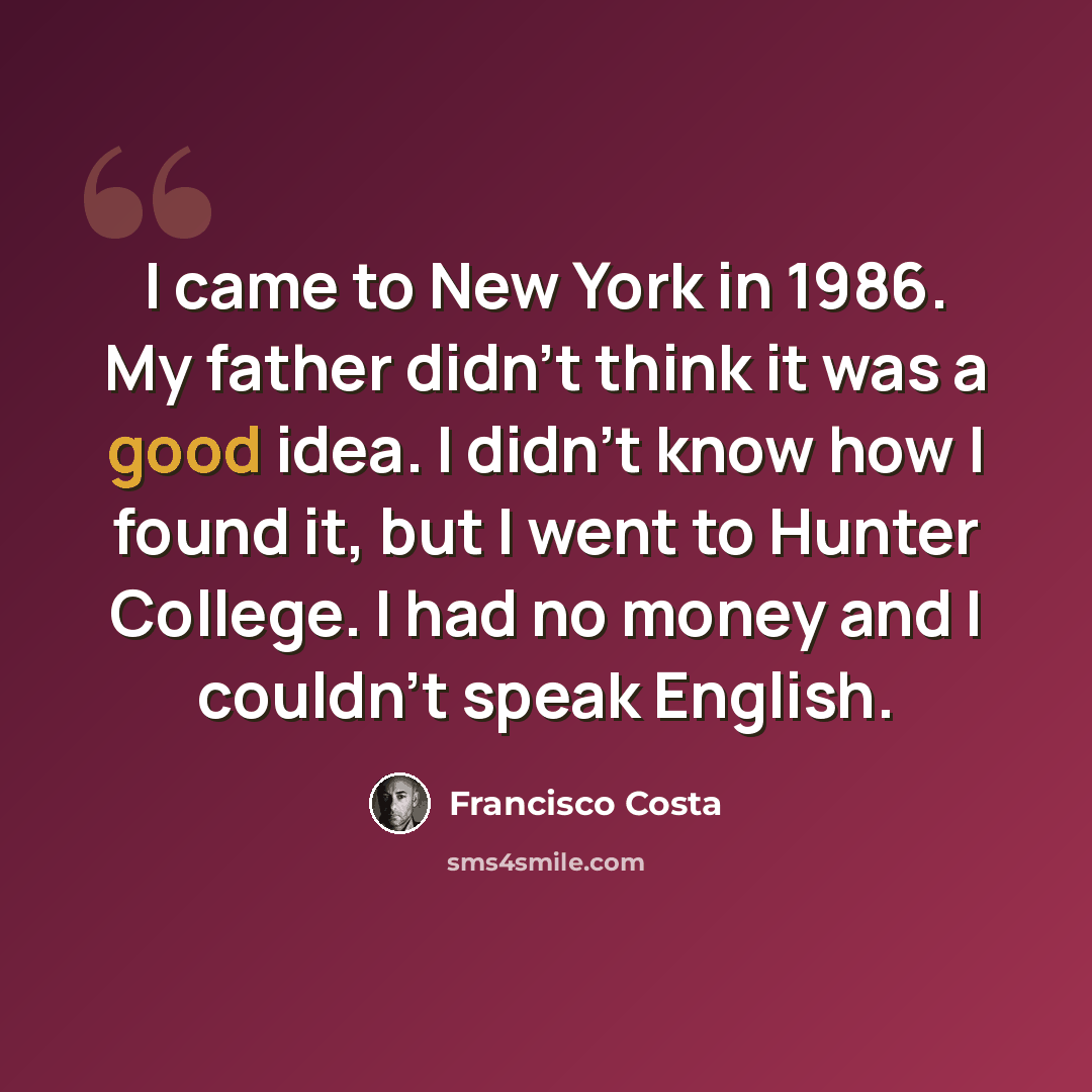 “I came to New York in 1986. My father didn't think it was a good idea. I didn't know how I found it, but I went to Hunter College. I had no money and I couldn't speak English.” quote by Francisco Costa