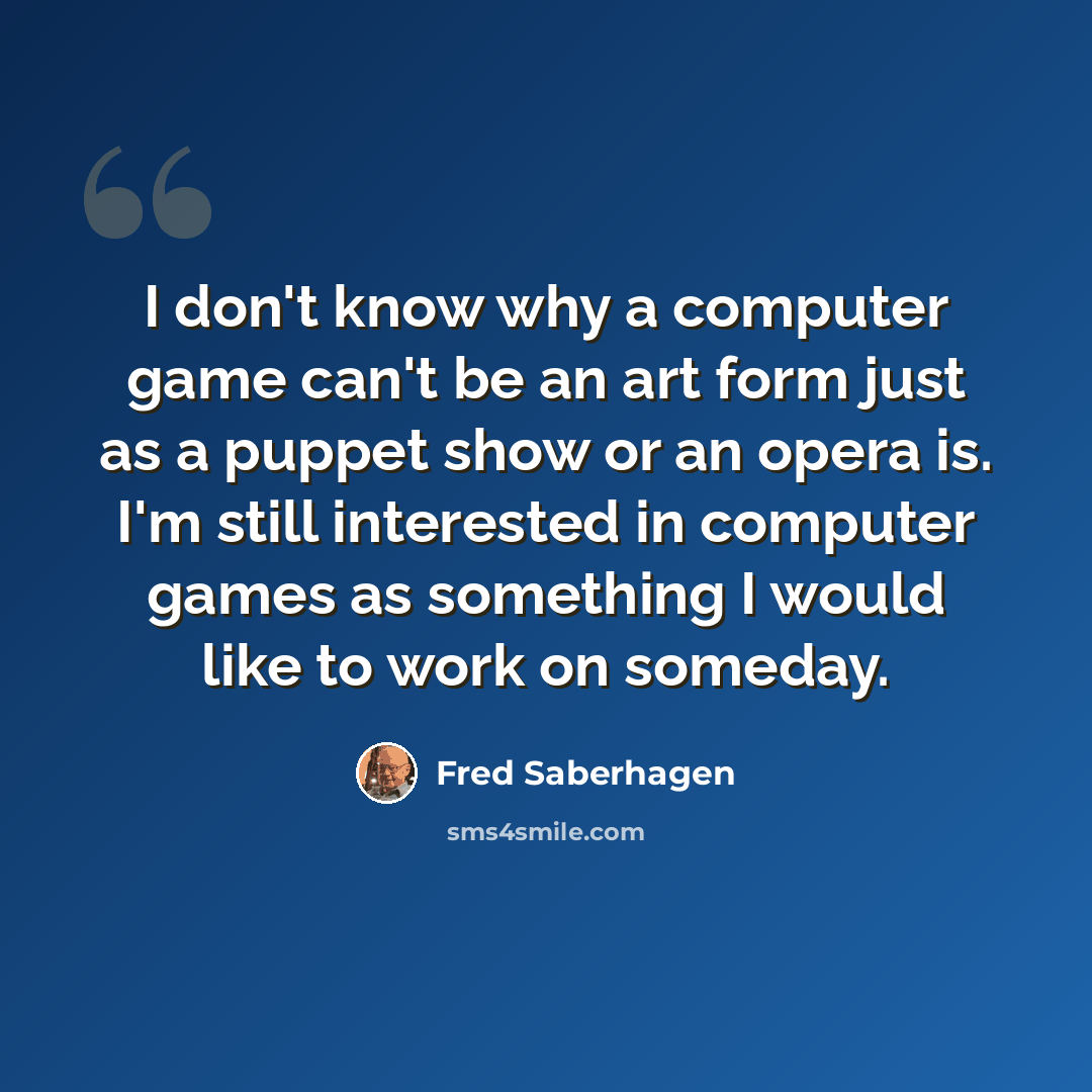 “I don't know why a computer game can't be an art form just as a puppet show or an opera is. I'm still interested in computer games as something I would like to work on someday.” quote by Fred Saberhagen