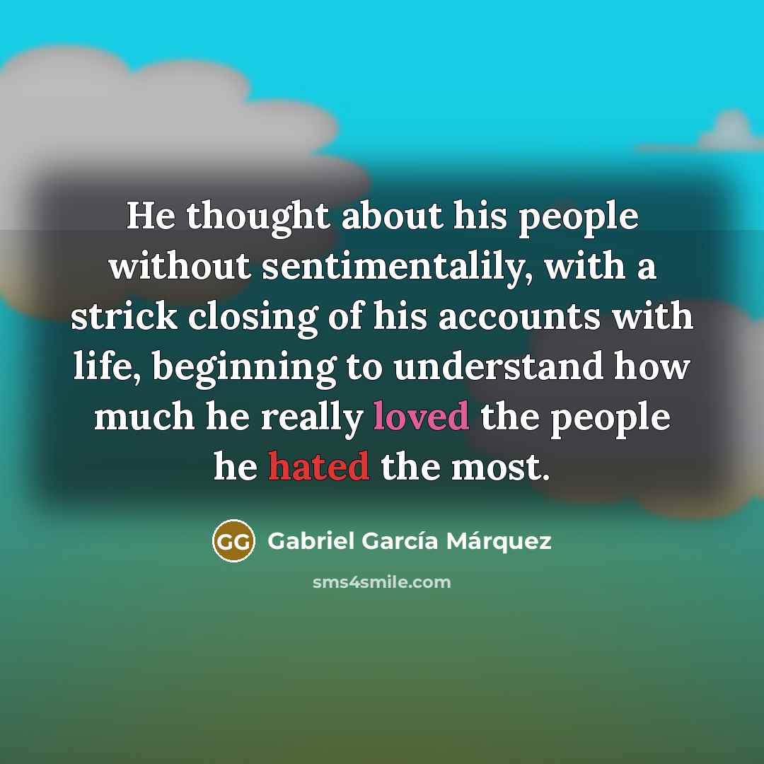 “He thought about his people without sentimentalily, with a strick closing of his accounts with life, beginning to understand how much he really loved the people he hated the most.” quote by Gabriel Garcia Marquez