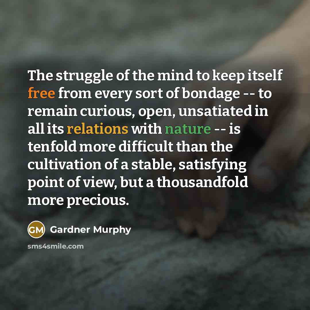 “The struggle of the mind to keep itself free from every sort of bondage -- to remain curious, open, unsatiated in all its relations with nature -- is tenfold more difficult than the cultivation of a stable, satisfying point of view, but a thousandfold more precious.” quote by Gardner Murphy