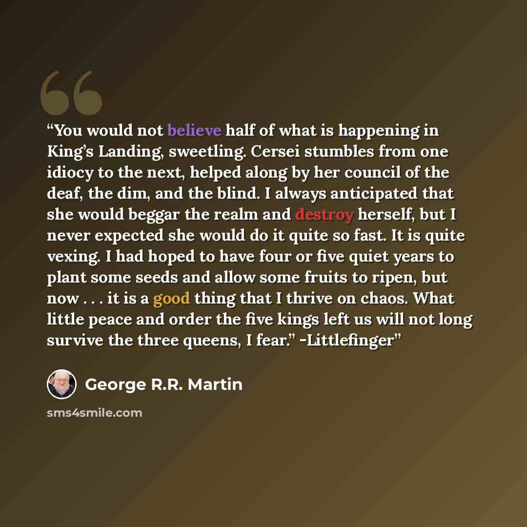“You would not believe half of what is happening in King’s Landing, sweetling. Cersei stumbles from one idiocy to the next, helped along by her council of the deaf, the dim, and the blind. I always anticipated that she would beggar the realm and destroy herself, but I never expected she would do it…” quote by George R.R. Martin