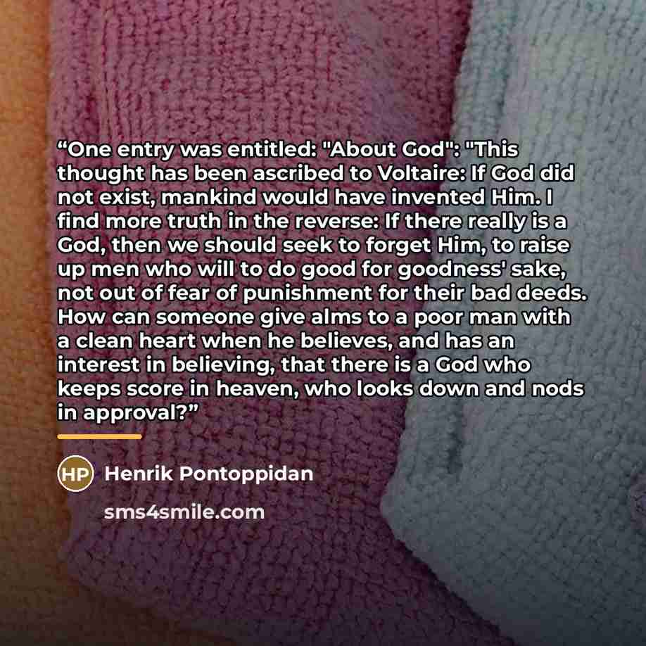 “One entry was entitled: "About God": "This thought has been ascribed to Voltaire: If God did not exist, mankind would have invented Him. I find more truth in the reverse: If there really is a God, then we should seek to forget Him, to raise up men who will to do good for goodness' sake, not out of…” quote by Henrik Pontoppidan