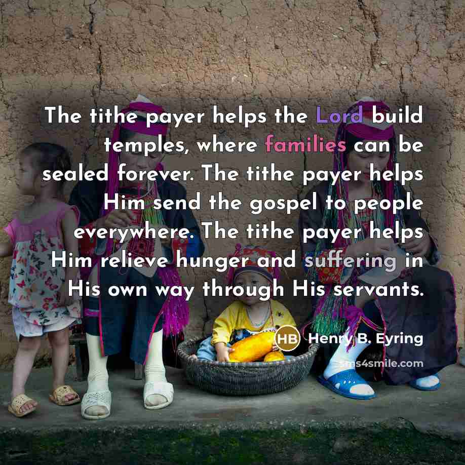 “The tithe payer helps the Lord build temples, where families can be sealed forever. The tithe payer helps Him send the gospel to people everywhere. The tithe payer helps Him relieve hunger and suffering in His own way through His servants.” quote by Henry B. Eyring